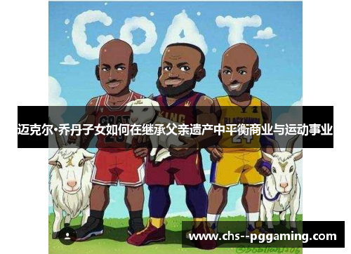 迈克尔·乔丹子女如何在继承父亲遗产中平衡商业与运动事业 迈克尔·乔丹子女如何在继承父亲遗产中平衡商业与运动事业