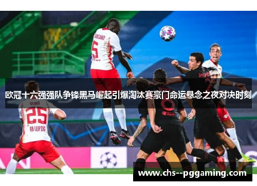 欧冠十六强强队争锋黑马崛起引爆淘汰赛豪门命运悬念之夜对决时刻