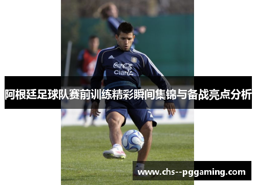 阿根廷足球队赛前训练精彩瞬间集锦与备战亮点分析