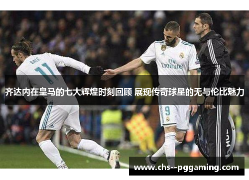 齐达内在皇马的七大辉煌时刻回顾 展现传奇球星的无与伦比魅力