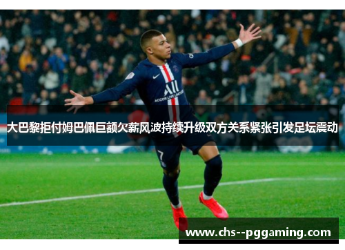 大巴黎拒付姆巴佩巨额欠薪风波持续升级双方关系紧张引发足坛震动