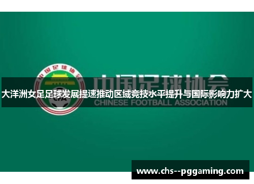 大洋洲女足足球发展提速推动区域竞技水平提升与国际影响力扩大