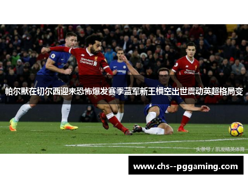 帕尔默在切尔西迎来恐怖爆发赛季蓝军新王横空出世震动英超格局变